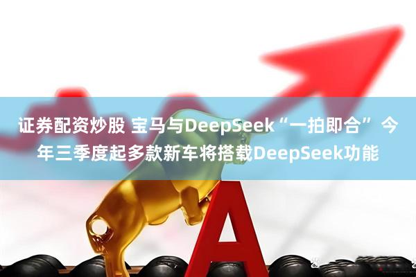证券配资炒股 宝马与DeepSeek“一拍即合” 今年三季度起多款新车将搭载DeepSeek功能