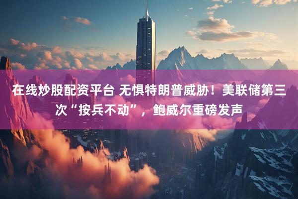 在线炒股配资平台 无惧特朗普威胁！美联储第三次“按兵不动”，鲍威尔重磅发声