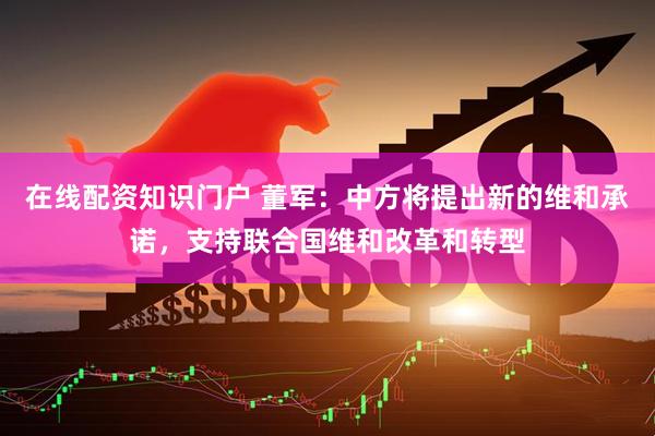 在线配资知识门户 董军：中方将提出新的维和承诺，支持联合国维和改革和转型
