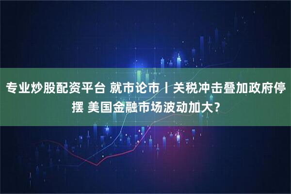 专业炒股配资平台 就市论市丨关税冲击叠加政府停摆 美国金融市场波动加大？