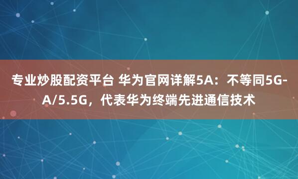 专业炒股配资平台 华为官网详解5A：不等同5G-A/5.5G，代表华为终端先进通信技术